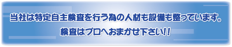 当社は特定自主検査を行う為の人材も設備も整っています。//検査はプロへおまかせ下さい！