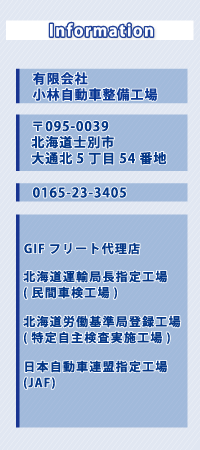 Information//有限会社//小林自動車整備工場//〒095-0039//北海道士別市大通北5丁目54番地//0165-23-3405//GIFフリート代理店//北海道運輸局長指定工場//(民間車検工場)//北海道労働基準局登録工場//(特定自主検査実施工場)//日本自動車連盟指定工場//(JAF)